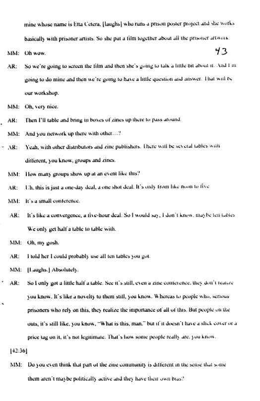 M,  M  AR  MM  mine whose name is E1a Cetera, Laughs] who runs 4 prisun pusit project and s work busically with prisoner s, S0 she put 4 113 10getht about ll he Pt stavin  Ohwow 13  S0 we’re going 0 screen the il and then she’s going 0 Lk Ltk Bit st 1 A 151  going 10 do mine and then we’re gorng 10 hane & it gueston wid saswer. Lt wil o ur workshop.  Oh,very nice.  Then Pl uble and bring b bones of incs up there 0 s st  And you nework up there with other._?  AR Veah, with wher disinbutors and inc publishers. [hsre wil b s sl 4l it itirent, you ko, goups and s  NN o many groups show up a an ik this?  AR: U this i st oy el ome st sl 1 oy o b v s  MM 1 g sl conteencs  AR: I like s comvergence,  ve-Bour deal. S0 woud e, | o ik, b 0k Weunly et bl bl 10 b wilh  MM Ohmy  AR il e 1 ould probably use sl i ke you gt  MM [Lughe | Absitly  AR: o Lonly ot it Rl table S i il e e e, ey s s Soukaom. I’s ke oty thm s,y ko, W heress b evple wh, s prisoncs who relyon this hy el the mporiance of ll of . ot peophs v i out, s il ke, you Ko, “Wht i thi, man.” but i1 kst i sk coner ot i g o, ot gimate, That’s o o poople sl ar, 3 k.  1236)  MMM Do you v think tha pat o the i comumuanity i et n e s ot s  thean aret ey b plticaly setive and thes have thes o bias? 